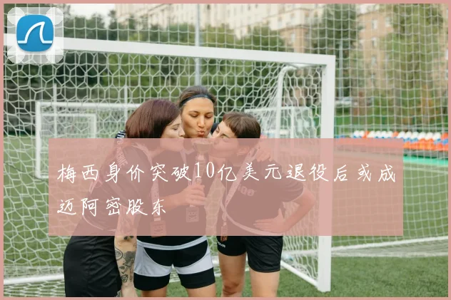 梅西身价突破10亿美元退役后或成迈阿密股东