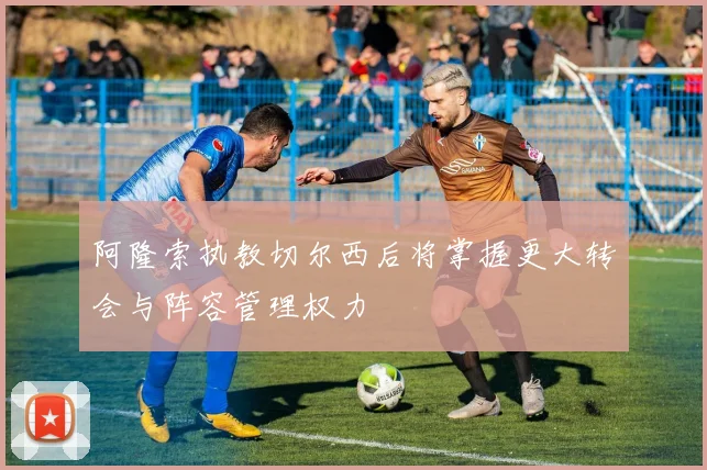 阿隆索执教切尔西后将掌握更大转会与阵容管理权力