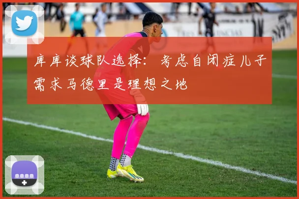库库谈球队选择：考虑自闭症儿子需求马德里是理想之地