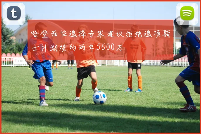 哈登面临选择专家建议拒绝选项骑士计划续约两年5600万