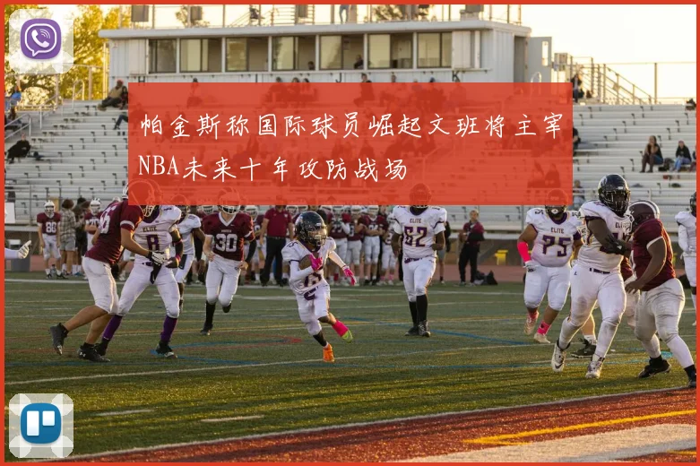 帕金斯称国际球员崛起文班将主宰NBA未来十年攻防战场