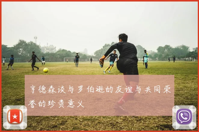 亨德森谈与罗伯逊的友谊与共同荣誉的珍贵意义