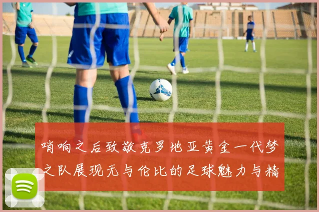 哨响之后致敬克罗地亚黄金一代梦之队展现无与伦比的足球魅力与精神