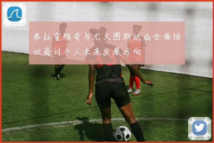 弗拉霍维奇与尤文图斯达成会面协议商讨个人未来发展方向