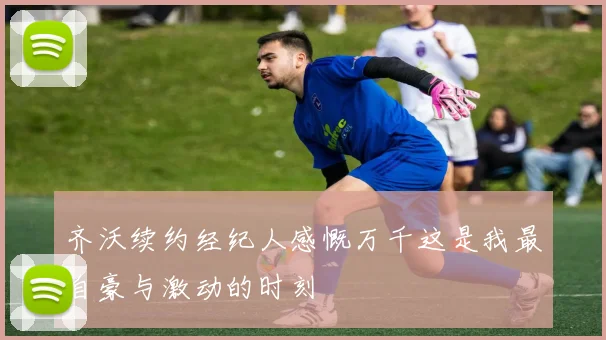齐沃续约经纪人感慨万千这是我最自豪与激动的时刻