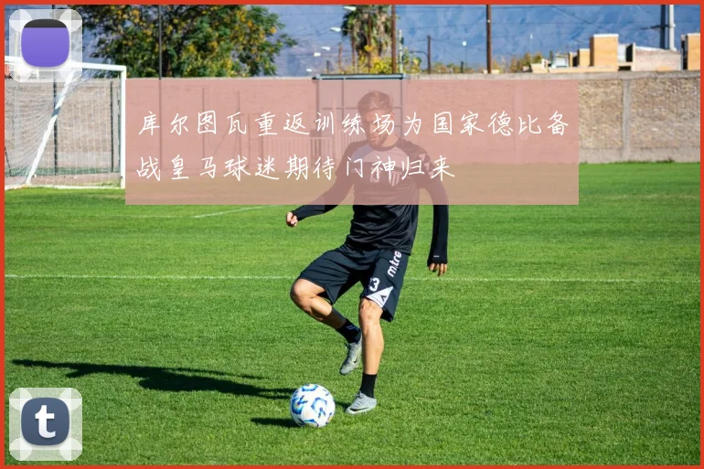 库尔图瓦重返训练场为国家德比备战皇马球迷期待门神归来