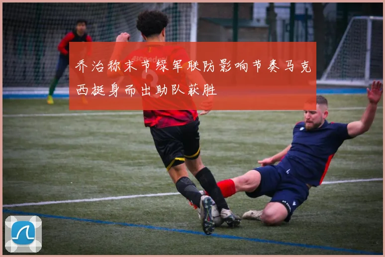 乔治称末节绿军联防影响节奏马克西挺身而出助队获胜