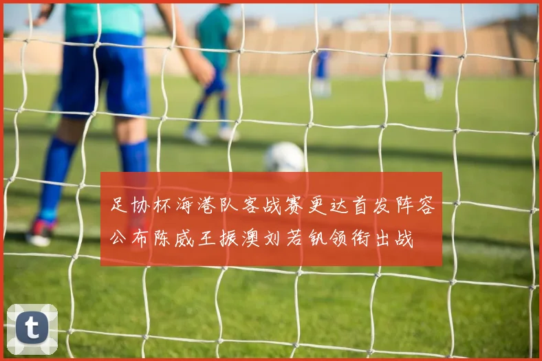 足协杯海港队客战赛更达首发阵容公布陈威王振澳刘若钒领衔出战