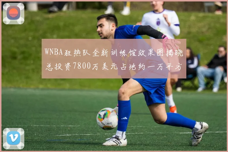 WNBA狂热队全新训练馆效果图揭晓总投资7800万美元占地约一万平方米