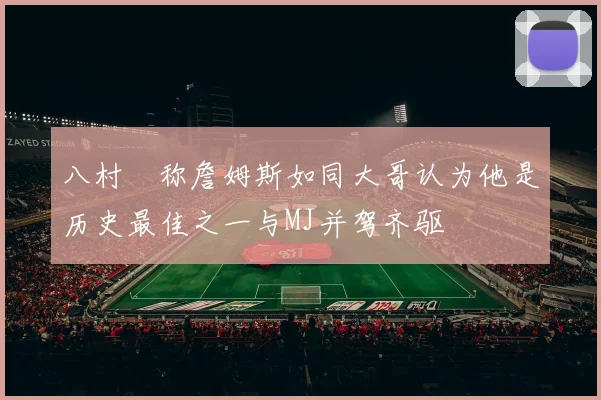 八村塁称詹姆斯如同大哥认为他是历史最佳之一与MJ并驾齐驱