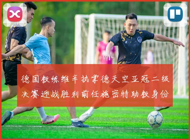 德国教练维辛执掌德天空亚冠二级决赛迎战胜利前任施密特助教身份引关注