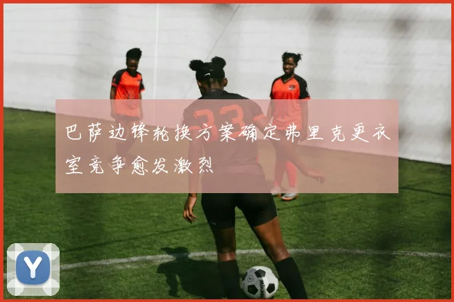 巴萨边锋轮换方案确定弗里克更衣室竞争愈发激烈
