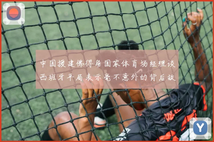 中国援建佛得角国家体育场经理谈西班牙平局表示毫不意外的背后故事