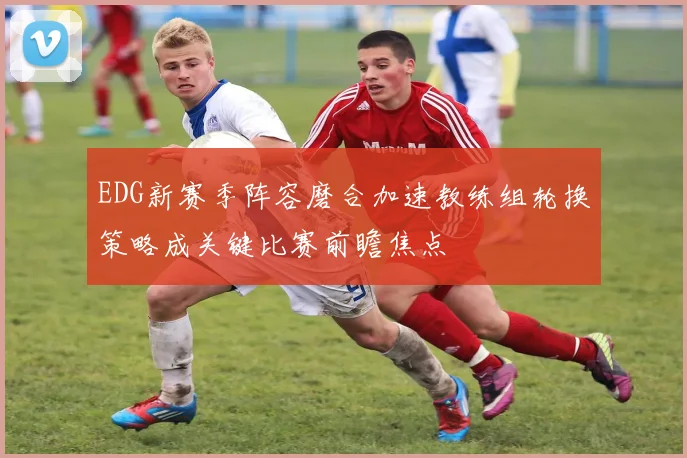 EDG新赛季阵容磨合加速教练组轮换策略成关键比赛前瞻焦点
